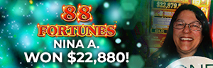 Nina A. won $22,880 playing 88 Fortunes  at Tulalip Resort Casino.