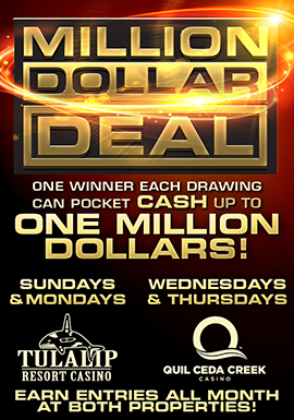 Tulalip Resort Casino Million Dollar Deal Sundays and Mondays in August 4PM, 6PM, and 8PM. Win a life-changing ONE MILLION DOLLARS! Be one of the winners drawn at 4PM, 6PM and 8PM to deal your way to the grand prize. On Monday, August 29, one lucky winner is guaranteed $10,000 cash!